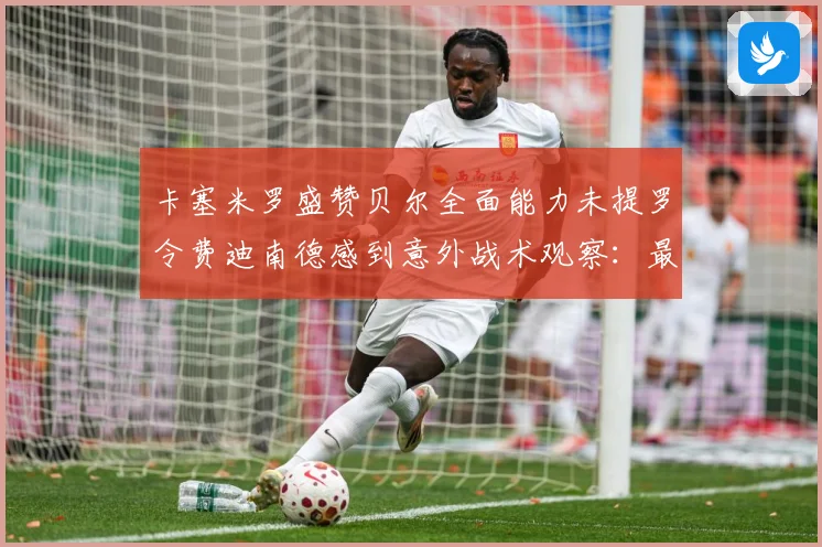 卡塞米罗盛赞贝尔全面能力未提罗令费迪南德感到意外战术观察：最新赛事动态与深度分析