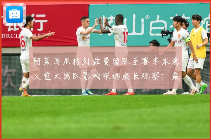 阿莱马尼格列兹曼留队至赛季末意义重大离队影响深远成长观察：最新赛事动态与深度分析