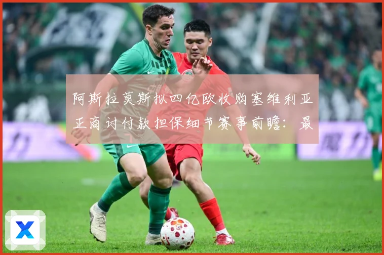 阿斯拉莫斯拟四亿欧收购塞维利亚正商讨付款担保细节赛事前瞻：最新赛事动态与深度分析