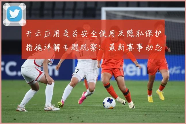 开云应用是否安全使用及隐私保护措施详解专题观察：最新赛事动态与深度分析