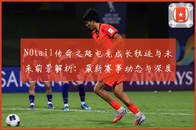 N0tail传奇之路电竞成长轨迹与未来前景解析：最新赛事动态与深度分析