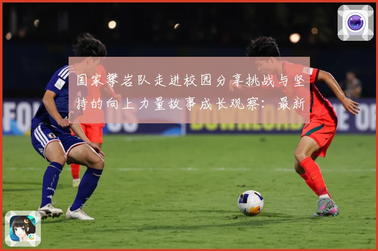 国家攀岩队走进校园分享挑战与坚持的向上力量故事成长观察：最新赛事动态与深度分析