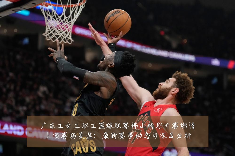 广东工会工职工篮球联赛佛山精彩开赛燃情上演赛场复盘：最新赛事动态与深度分析