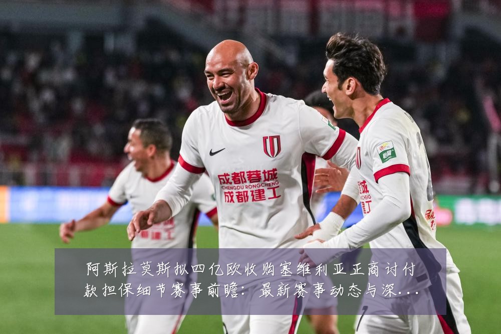 阿斯拉莫斯拟四亿欧收购塞维利亚正商讨付款担保细节赛事前瞻:最新赛事动态与深度分析